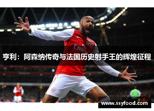 亨利：阿森纳传奇与法国历史射手王的辉煌征程